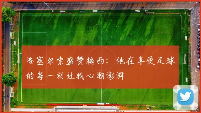洛塞尔索盛赞梅西：他在享受足球的每一刻让我心潮澎湃