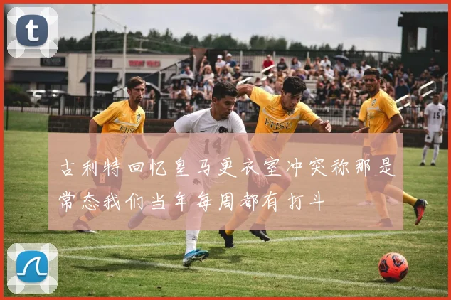 古利特回忆皇马更衣室冲突称那是常态我们当年每周都有打斗