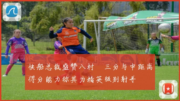 快船总裁盛赞八村塁三分与中距离得分能力称其为精英级别射手