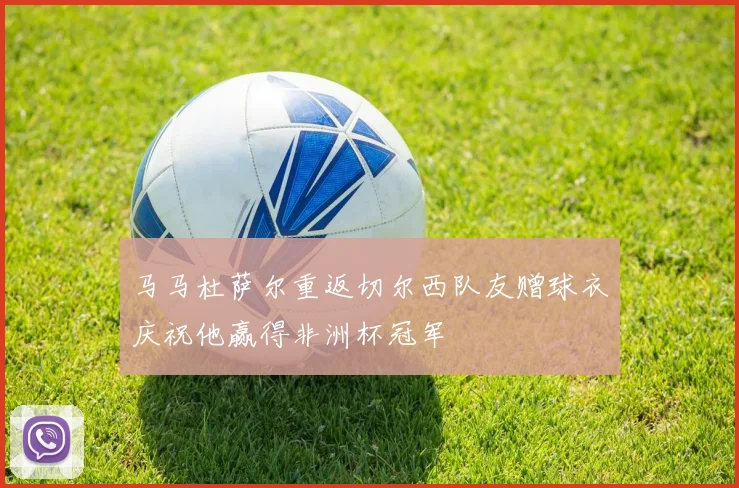 马马杜萨尔重返切尔西队友赠球衣庆祝他赢得非洲杯冠军