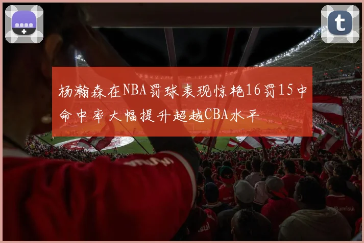 杨瀚森在NBA罚球表现惊艳16罚15中命中率大幅提升超越CBA水平