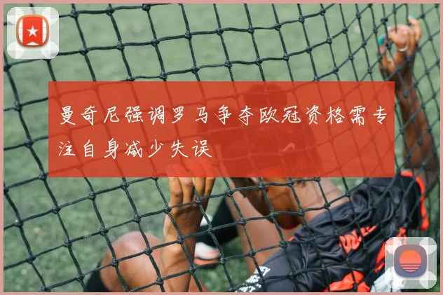 曼奇尼强调罗马争夺欧冠资格需专注自身减少失误