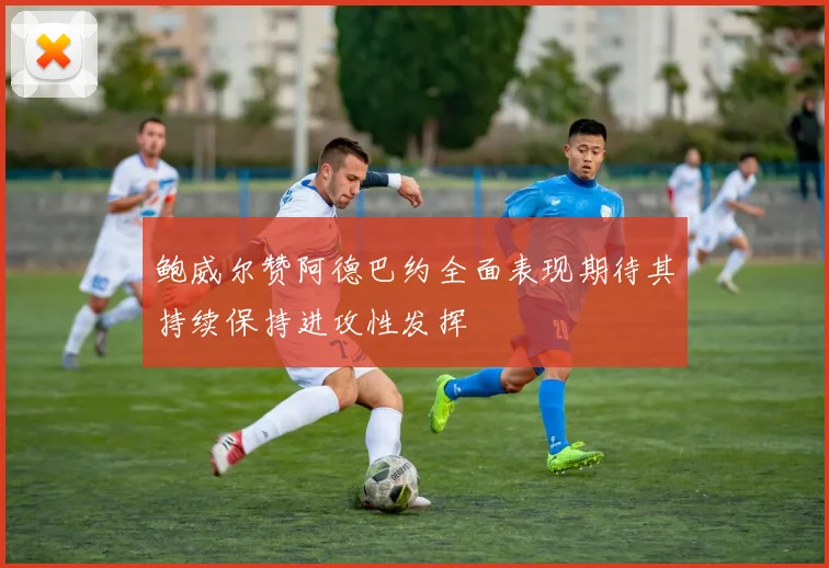 鲍威尔赞阿德巴约全面表现期待其持续保持进攻性发挥