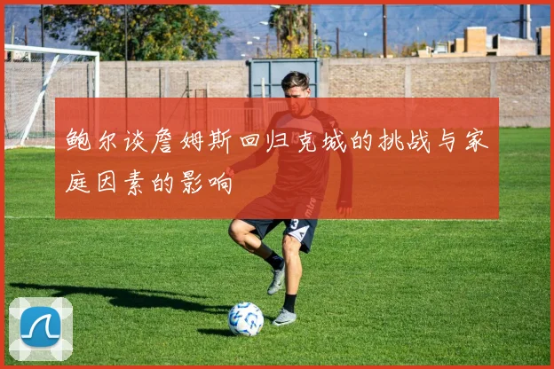 鲍尔谈詹姆斯回归克城的挑战与家庭因素的影响