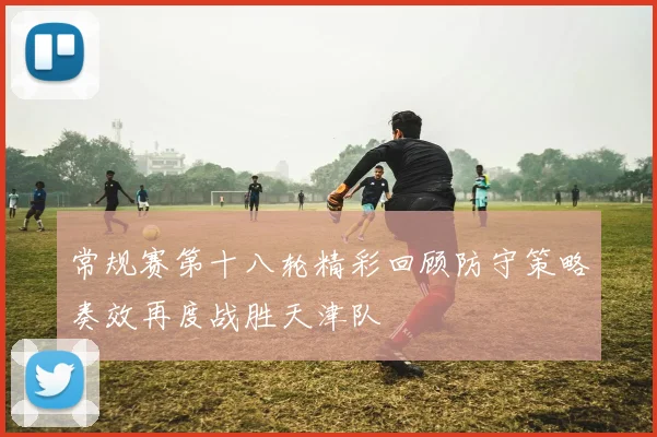 常规赛第十八轮精彩回顾防守策略奏效再度战胜天津队