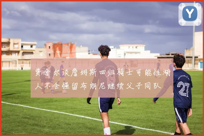 费舍尔谈詹姆斯回归骑士可能性湖人不会强留布朗尼继续父子同队