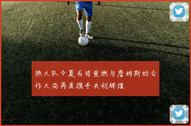 热火队今夏或将重燃与詹姆斯的合作火花再度携手共创辉煌